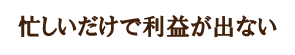 忙しいだけで利益がでない